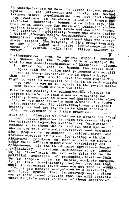 0 fekkk$as,where ve have the second largest prisen jystem in the kkkountry,and thusly the oee largest ‘slave population,we can not and oh Dk continue to celebrate a lie and ignore CrathiLet Jjuneteenth betome a rallying day. Saines % dedst one day whers a1l texkksans whotee <o rianir DenCtL I Siefe, Teopect the humymity of 1bis Kkkaptsven oy us for our labor - and truly emd: slavery.In the Texage °f comrade malik,"§EWD BRISON SLAVERY 1o TEXAS™ . 1P Thettormore,ve want to garner support amoncst She. Masses for the "right o vote campaimeiien s 9,9n disentranchisement of Xkkaptive cieisecs. In “order ‘for that happen, the masses mast 3gree with the notion that Prisoners are equally numyn as non-prisoners.lf one is aquaily humin han ach umyn should have the same Lighei’the O auote, 12 e88eRLial o this. 1t 1a Ge homyns o 55 teve no say 80 in regards to the pesplersisce and things which ictate our 14ge B ™is s the reality for prisoners.Therefore, it ia COFTect to refer to this class as sometning pot entirely humyn such as slave and kkkaptive the slaw /nisger vas once deemed a mere 3/5th’s of a humy being.Neither ideamtity slave/kkkaptives througheut hystory has had any say so as to their tresgecme. Lets come together to end this practice. . A0 as a collective we continue to attack the’ "erue 2nd unusual*punishments which are common within he criminals injustice system.I say ~criminals- because it is those who ovn and run this system ¥ho’re the true criminals.fovever,ve must organize he poleoplerthe prisoncra ourselves. firer and yoremost-because it is our fight.Along with the - Xkaptive populace wve must educate and agitate ’Rir fanilio¥¥have experienced Xkkaptivity and Slavement via the third party experience.secior ditixally conscious citizensswhether ecked Up. or free,must collectively raise the socig. :?}iuku avaren: ©of prisoners families.This o inspire them to become sctively fayedees in this low-intensity vat-hs they see iha ir incercerated loved ones age fiot true criminds:. ‘B.u.t are perayna manipulat structured system that var on these loved ones, th their people’s power in fa